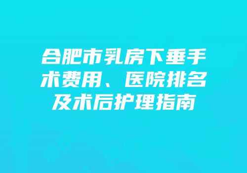 合肥市乳房下垂手术费用、医院排名及术后护理指南
