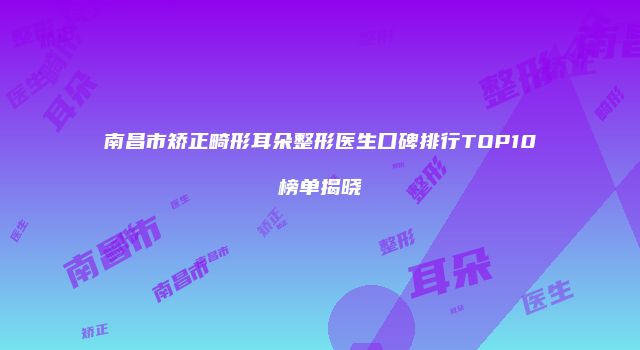 南昌市矫正畸形耳朵整形医生口碑排行TOP10榜单揭晓