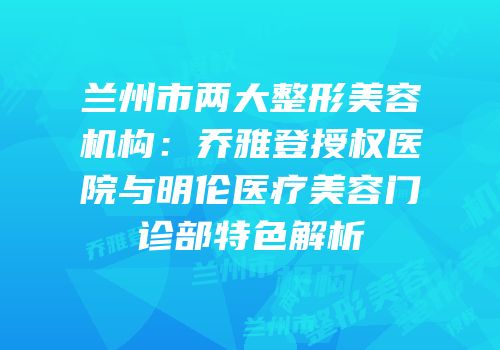 兰州市两大整形美容机构：乔雅登授权医院与明伦医疗美容门诊部特色解析