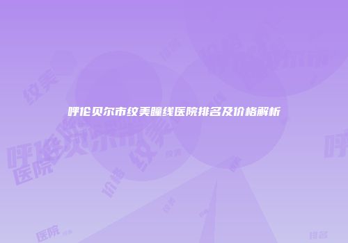 呼伦贝尔市纹美瞳线医院排名及价格解析