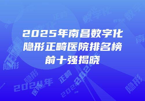 2025年南昌数字化隐形正畸医院排名榜前十强揭晓