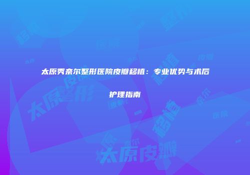 太原秀奈尔整形医院皮瓣移植：专业优势与术后护理指南