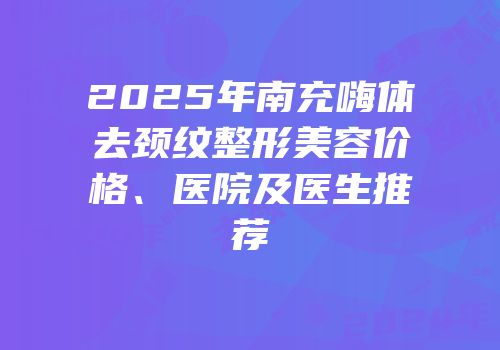 2025年南充嗨体去颈纹整形美容价格、医院及医生推荐