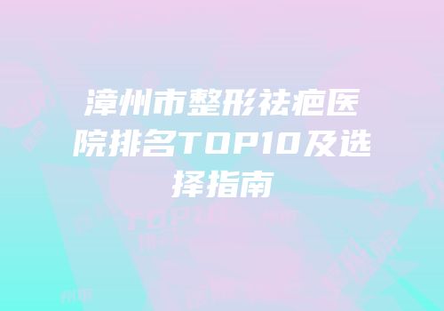 漳州市整形祛疤医院排名TOP10及选择指南