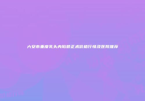 六安市重度乳头内陷矫正术价格行情及医院推荐