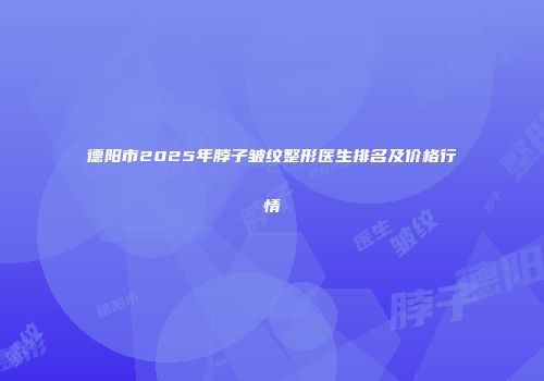 德阳市2025年脖子皱纹整形医生排名及价格行情
