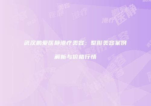 武汉鹏爱医静港疗美容：整形美容案例解析与价格行情