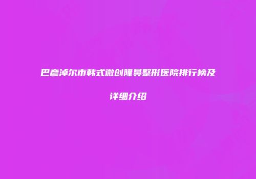 巴彦淖尔市韩式微创隆鼻整形医院排行榜及详细介绍