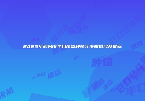 2025年邢台市半口康盛种植牙医院排名及推荐