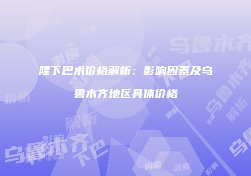 隆下巴术价格解析：影响因素及乌鲁木齐地区具体价格