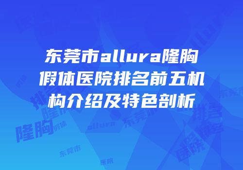 东莞市allura隆胸假体医院排名前五机构介绍及特色剖析