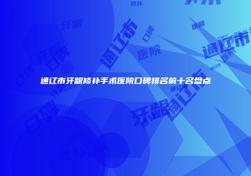 通辽市牙龈修补手术医院口碑排名前十名盘点