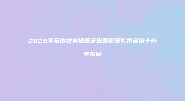 2025年乐山祛黄褐斑雀斑整形医院排名前十榜单揭晓