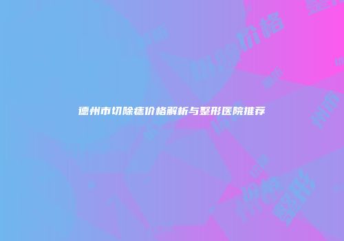德州市切除痣价格解析与整形医院推荐