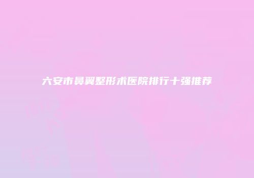 六安市鼻翼整形术医院排行十强推荐