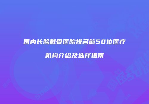 国内长脸截骨医院排名前50位医疗机构介绍及选择指南