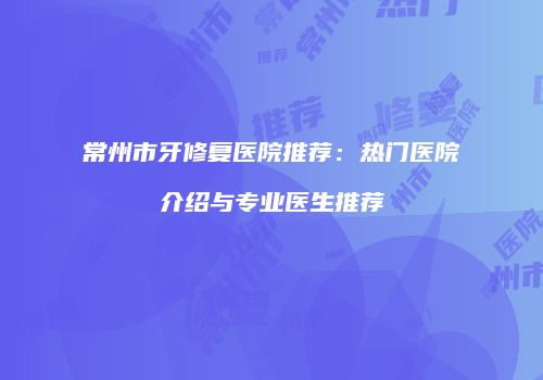 常州市牙修复医院推荐：热门医院介绍与专业医生推荐