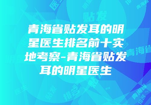 青海省贴发耳的明星医生排名前十实地考察-青海省贴发耳的明星医生