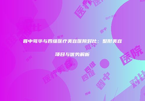 晋中莺华与四维医疗美容医院对比：整形美容项目与优势解析