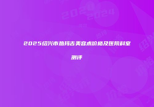 2025绍兴市热玛吉美容术价格及医院科室测评
