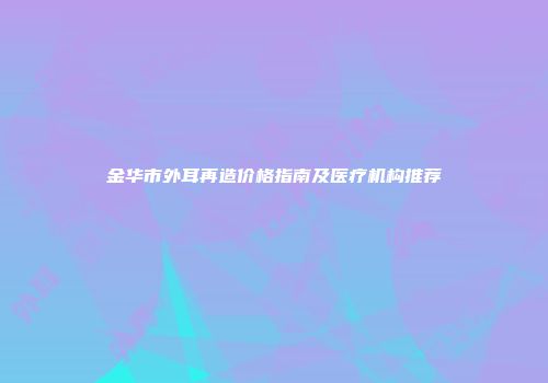 金华市外耳再造价格指南及医疗机构推荐