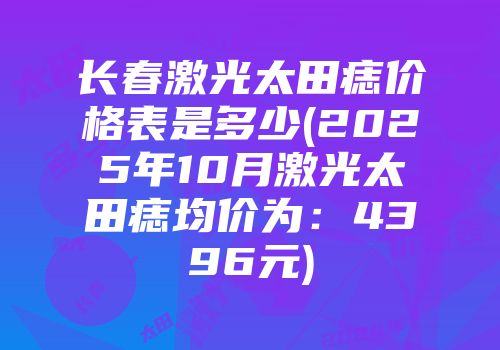 长春激光太田痣价格表是多少(2025年10月激光太田痣均价为：4396元)
