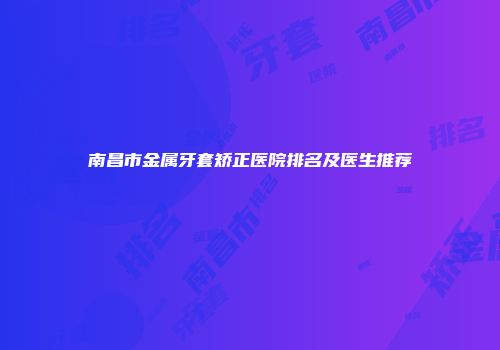 南昌市金属牙套矫正医院排名及医生推荐