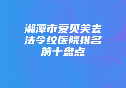 湘潭市爱贝芙去法令纹医院排名前十盘点