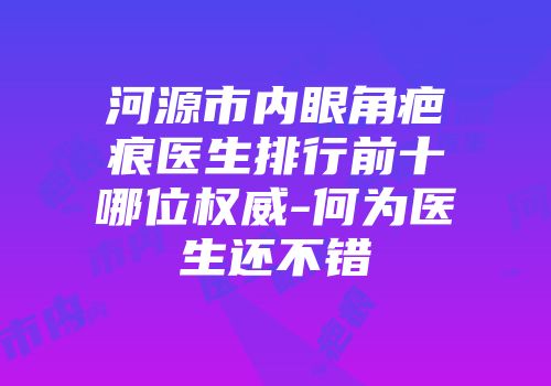 河源市内眼角疤痕医生排行前十哪位权威-何为医生还不错
