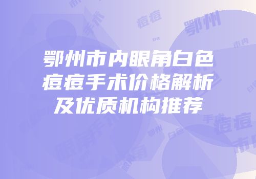 鄂州市内眼角白色痘痘手术价格解析及优质机构推荐