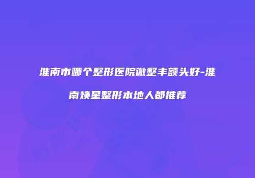 淮南市哪个整形医院微整丰额头好-淮南焕星整形本地人都推荐
