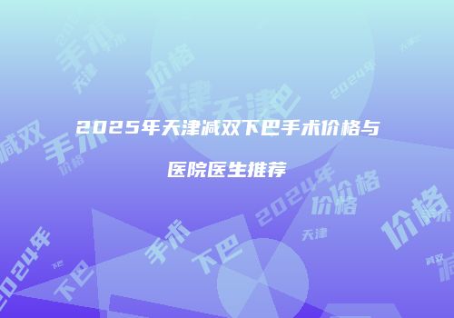 2025年天津减双下巴手术价格与医院医生推荐