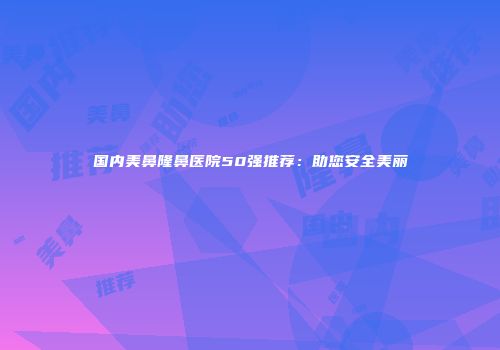 国内美鼻隆鼻医院50强推荐：助您安全美丽