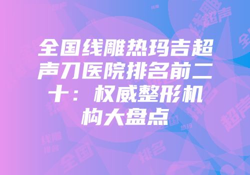 全国线雕热玛吉超声刀医院排名前二十：权威整形机构大盘点