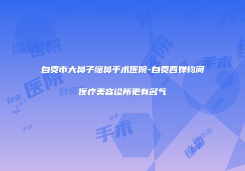 自贡市大鼻子缩鼻手术医院-自贡西婵钧阁医疗美容诊所更有名气