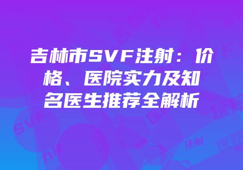 吉林市SVF注射：价格、医院实力及知名医生推荐全解析