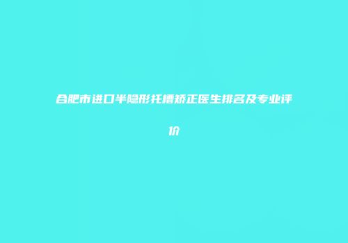 合肥市进口半隐形托槽矫正医生排名及专业评价