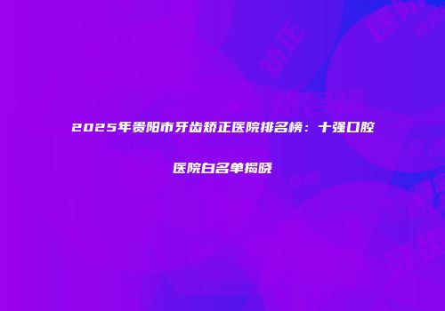 2025年贵阳市牙齿矫正医院排名榜：十强口腔医院白名单揭晓