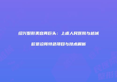绍兴整形美容两巨头：上虞人民医院与越城歆菲诊所特色项目与技术解析