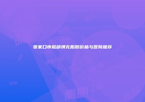 张家口市脸部填充脂肪价格与医院推荐