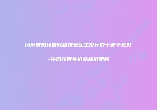 河源市热玛吉除皱抗衰医生排行前十哪个更好-许园姣医生价格标准更新