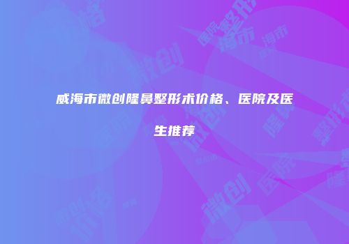 威海市微创隆鼻整形术价格、医院及医生推荐