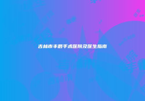 吉林市丰唇手术医院及医生指南