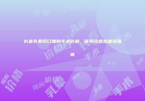 长春乳晕切口隆胸手术价格、医院及医生推荐指南