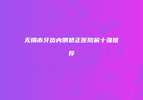 无锡市牙齿内侧矫正医院前十强推荐