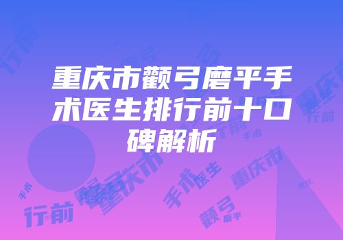 重庆市颧弓磨平手术医生排行前十口碑解析