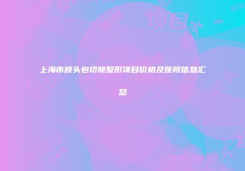 上海市额头包切除整形项目价格及医院信息汇总