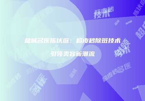 盐城名医陈伏庭：超皮秒除斑技术引领美容新潮流