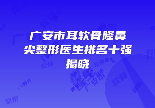 广安市耳软骨隆鼻尖整形医生排名十强揭晓