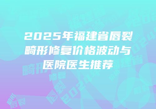 2025年福建省唇裂畸形修复价格波动与医院医生推荐